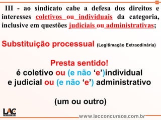 101
III - ao sindicato cabe a defesa dos direitos e
interesses coletivos ou individuais da categoria,
inclusive em questões judiciais ou administrativas;
Substituição processual (Legitimação Extraodinária)
Presta sentido!
é coletivo ou (e não ‘e’)individual
e judicial ou (e não ‘e’) administrativo
(um ou outro)
 