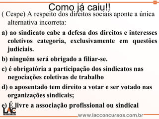 102
Como já caiu!!
( Cespe) A respeito dos direitos sociais aponte a única
alternativa incorreta:
a) ao sindicato cabe a defesa dos direitos e interesses
coletivos categoria, exclusivamente em questões
judiciais.
b) ninguém será obrigado a filiar-se.
c) é obrigatória a participação dos sindicatos nas
negociações coletivas de trabalho
d) o aposentado tem direito a votar e ser votado nas
organizações sindicais;
e) É livre a associação profissional ou sindical
 