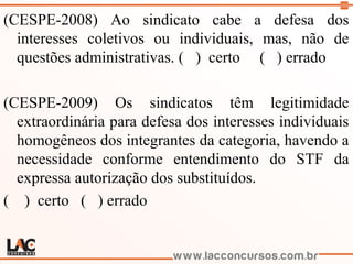 103
(CESPE-2008) Ao sindicato cabe a defesa dos
interesses coletivos ou individuais, mas, não de
questões administrativas. ( ) certo ( ) errado
(CESPE-2009) Os sindicatos têm legitimidade
extraordinária para defesa dos interesses individuais
homogêneos dos integrantes da categoria, havendo a
necessidade conforme entendimento do STF da
expressa autorização dos substituídos.
( ) certo ( ) errado
 