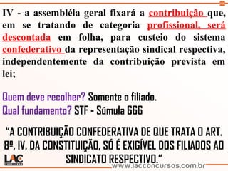 106
IV - a assembléia geral fixará a contribuição que,
em se tratando de categoria profissional, será
descontada em folha, para custeio do sistema
confederativo da representação sindical respectiva,
independentemente da contribuição prevista em
lei;
Quem deve recolher? Somente o filiado.
Qual fundamento? STF - Súmula 666
“A CONTRIBUIÇÃO CONFEDERATIVA DE QUE TRATA O ART.
8º, IV, DA CONSTITUIÇÃO, SÓ É EXIGÍVEL DOS FILIADOS AO
SINDICATO RESPECTIVO.”
 