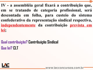 107
IV - a assembléia geral fixará a contribuição que,
em se tratando de categoria profissional, será
descontada em folha, para custeio do sistema
confederativo da representação sindical respectiva,
independentemente da contribuição prevista em
lei;
Qual contribuição? Contribuição Sindical
Que lei? CLT
 