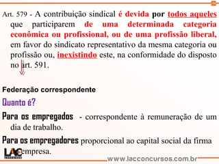 108
Art. 579 - A contribuição sindical é devida por todos aqueles
que participarem de uma determinada categoria
econômica ou profissional, ou de uma profissão liberal,
em favor do sindicato representativo da mesma categoria ou
profissão ou, inexistindo este, na conformidade do disposto
no art. 591.
Federação correspondente
Quanto é?
Para os empregados - correspondente à remuneração de um
dia de trabalho.
Para os empregadores proporcional ao capital social da firma
ou empresa.
 