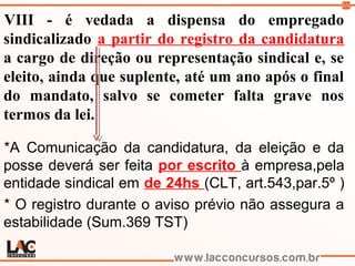 111
VIII - é vedada a dispensa do empregado
sindicalizado a partir do registro da candidatura
a cargo de direção ou representação sindical e, se
eleito, ainda que suplente, até um ano após o final
do mandato, salvo se cometer falta grave nos
termos da lei.
*A Comunicação da candidatura, da eleição e da
posse deverá ser feita por escrito à empresa,pela
entidade sindical em de 24hs (CLT, art.543,par.5º )
* O registro durante o aviso prévio não assegura a
estabilidade (Sum.369 TST)
 