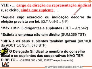 112
VIII - ... cargo de direção ou representação sindical
e, se eleito, ainda que suplente, ...
*Aquele cujo exercício ou indicação decorre de
eleição prevista em lei. (CLT Art.543... § 4º)
*Máx.7 Min. 3 dirigentes e suplentes (CLT – Art.542)
*Extinta a empresa não tem direito (SUM.369 TST)
*CIPA e os seus suplentes também gozam (art.10,II
do ADCT c/c Sum. 676 STF)
IPC: O Delegado Sindical ,o membro do conselho
fiscal e os suplentes das cooperativas NÃO TEM
DIREITO - (OJ SDI1 365 e 369, 253TST respectivamente)
 