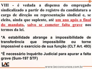 113
VIII - é vedada a dispensa do empregado
sindicalizado a partir do registro da candidatura a
cargo de direção ou representação sindical e, se
eleito, ainda que suplente, até um ano após o final
do mandato, salvo se cometer falta grave nos
termos da lei.
*A estabilidade abrange a impossibilidade de
transferência que impossibilite ou torne
impossível o exercício de sua função (CLT Art. 493)
*É necessário Inquérito Judicial para apurar a falta
grave (Sum-197 STF)
 