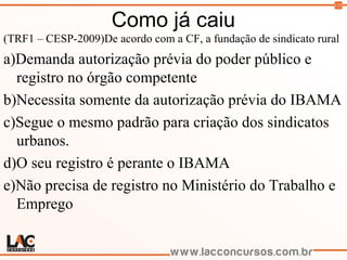 115
Como já caiu
(TRF1 – CESP-2009)De acordo com a CF, a fundação de sindicato rural
a)Demanda autorização prévia do poder público e
registro no órgão competente
b)Necessita somente da autorização prévia do IBAMA
c)Segue o mesmo padrão para criação dos sindicatos
urbanos.
d)O seu registro é perante o IBAMA
e)Não precisa de registro no Ministério do Trabalho e
Emprego
 