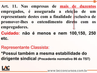 117
Art. 11. Nas empresas de mais de duzentos
empregados, é assegurada a eleição de um
representante destes com a finalidade exclusiva de
promover-lhes o entendimento direto com os
empregadores.
Cuidado: não é menos e nem 100,150, 250
etc.
Representante Classista:
*Possui também a mesma estabilidade do
dirigente sindical (Precedente normativo 86 do TST)
 