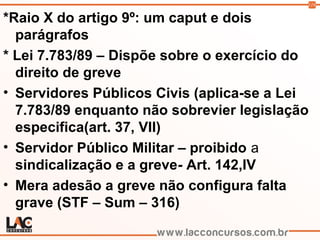 119
*Raio X do artigo 9º: um caput e dois
parágrafos
* Lei 7.783/89 – Dispõe sobre o exercício do
direito de greve
• Servidores Públicos Civis (aplica-se a Lei
7.783/89 enquanto não sobrevier legislação
especifica(art. 37, VII)
• Servidor Público Militar – proibido a
sindicalização e a greve- Art. 142,IV
• Mera adesão a greve não configura falta
grave (STF – Sum – 316)
 