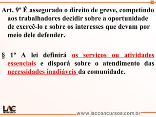120
Art. 9º É assegurado o direito de greve, competindo
aos trabalhadores decidir sobre a oportunidade
de exercê-lo e sobre os interesses que devam por
meio dele defender.
§ 1º A lei definirá os serviços ou atividades
essenciais e disporá sobre o atendimento das
necessidades inadiáveis da comunidade.
 