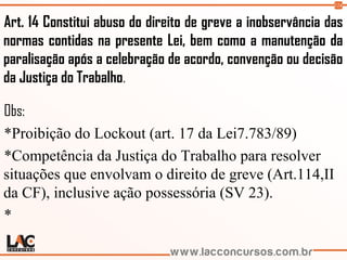 124
Art. 14 Constitui abuso do direito de greve a inobservância das
normas contidas na presente Lei, bem como a manutenção da
paralisação após a celebração de acordo, convenção ou decisão
da Justiça do Trabalho.
Obs:
*Proibição do Lockout (art. 17 da Lei7.783/89)
*Competência da Justiça do Trabalho para resolver
situações que envolvam o direito de greve (Art.114,II
da CF), inclusive ação possessória (SV 23).
*
 