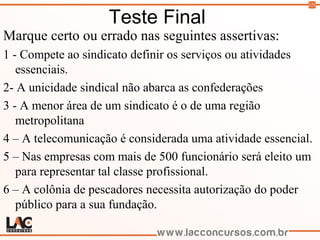 125
Teste Final
Marque certo ou errado nas seguintes assertivas:
1 - Compete ao sindicato definir os serviços ou atividades
essenciais.
2- A unicidade sindical não abarca as confederações
3 - A menor área de um sindicato é o de uma região
metropolitana
4 – A telecomunicação é considerada uma atividade essencial.
5 – Nas empresas com mais de 500 funcionário será eleito um
para representar tal classe profissional.
6 – A colônia de pescadores necessita autorização do poder
público para a sua fundação.
 