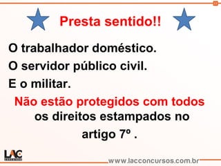 13
Presta sentido!!
O trabalhador doméstico.
O servidor público civil.
E o militar.
Não estão protegidos com todos
os direitos estampados no
artigo 7º .
 