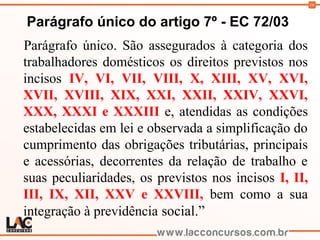 16
Parágrafo único do artigo 7º - EC 72/03
Parágrafo único. São assegurados à categoria dos
trabalhadores domésticos os direitos previstos nos
incisos IV, VI, VII, VIII, X, XIII, XV, XVI,
XVII, XVIII, XIX, XXI, XXII, XXIV, XXVI,
XXX, XXXI e XXXIII e, atendidas as condições
estabelecidas em lei e observada a simplificação do
cumprimento das obrigações tributárias, principais
e acessórias, decorrentes da relação de trabalho e
suas peculiaridades, os previstos nos incisos I, II,
III, IX, XII, XXV e XXVIII, bem como a sua
integração à previdência social.”
 