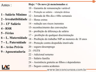 17
Antes :
1 - Salário Mínimo
2 - Irredutibilidade
3 – 13º Salário
4 - RSR
5 - Férias
6 – L. Maternidade
7 – L. Paternidade
8 – Aviso Prévio
9 - Aposentadoria
Hoje: * Os nove já mencionados e:
10 – Garantia de remuneração variável
11 – Proteção ao salário – retenção dolosa
12 – Jornada de 8hs dia e 44hs semanais
13 – Horas extras
14 – redução aos riscos inerentes
15- reconhecimento das convenções
16 – proibição de diferença de salário
17 – proibição de qualquer discriminação
18 – Proibição do trabalho NIP ao menores de 18 anos
19 – Proteção contra despedida imotivada
20 – seguro-desemprego
21 - FGTS
22 – Adicional noturno
23 – Salário família
24 – Assistência gratuita ao filhos e dependentes
25 – Seguro contra acidentes
 