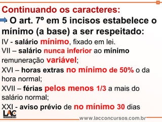 18
Continuando os caracteres:
- O art. 7º em 5 incisos estabelece o
mínimo (a base) a ser respeitado:
IV - salário mínimo, fixado em lei.
VII – salário nunca inferior ao mínimo
remuneração variável;
XVI – horas extras no mínimo de 50% o da
hora normal;
XVII – férias pelos menos 1/3 a mais do
salário normal;
XXI - aviso prévio de no mínimo 30 dias
 