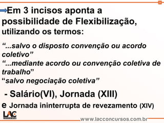 20
Em 3 incisos aponta a
possibilidade de Flexibilização,
utilizando os termos:
“...salvo o disposto convenção ou acordo
coletivo”
“...mediante acordo ou convenção coletiva de
trabalho”
“salvo negociação coletiva”
- Salário(VI), Jornada (XIII)
e Jornada ininterrupta de revezamento (XIV)
 