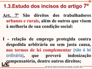 24
1.3.Estudo dos incisos do artigo 7º
Art. 7º São direitos dos trabalhadores
urbanos e rurais, além de outros que visem
à melhoria de sua condição social:
I - relação de emprego protegida contra
despedida arbitrária ou sem justa causa,
nos termos de lei complementar (não é lei
ordinária), que preverá indenização
compensatória, dentre outros direitos;
 