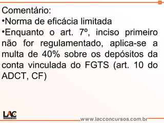 25
Comentário:
•Norma de eficácia limitada
•Enquanto o art. 7º, inciso primeiro
não for regulamentado, aplica-se a
multa de 40% sobre os depósitos da
conta vinculada do FGTS (art. 10 do
ADCT, CF)
 