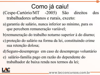 27
Como já caiu!
(Cespe-Cartório/MT -2005) São direitos dos
trabalhadores urbanos e rurais, exceto:
a) garantia de salário, nunca inferior ao mínimo, para os
que percebem remuneração variável;
b)remuneração do trabalho noturno superior à do diurno;
c) proteção do salário na forma da lei, constituindo crime
sua retenção dolosa;
d)Seguro-desemprego em caso de desemprego voluntário
e) salário-família pago em razão do dependente do
trabalhador de baixa renda nos termos da lei;
 
