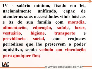 30
IV - salário mínimo, fixado em lei,
nacionalmente unificado, capaz de
atender às suas necessidades vitais básicas
e às de sua família com moradia,
alimentação, educação, saúde, lazer,
vestuário, higiene, transporte e
previdência social, com reajustes
periódicos que lhe preservem o poder
aquisitivo, sendo vedada sua vinculação
para qualquer fim;
 
