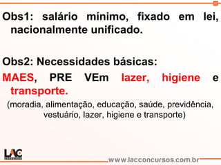 31
Obs1: salário mínimo, fixado em lei,
nacionalmente unificado.
Obs2: Necessidades básicas:
MAES, PRE VEm lazer, higiene e
transporte.
(moradia, alimentação, educação, saúde, previdência,
vestuário, lazer, higiene e transporte)
 