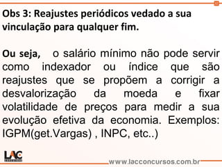32
Obs 3: Reajustes periódicos vedado a sua
vinculação para qualquer fim.
Ou seja, o salário mínimo não pode servir
como indexador ou índice que são
reajustes que se propõem a corrigir a
desvalorização da moeda e fixar
volatilidade de preços para medir a sua
evolução efetiva da economia. Exemplos:
IGPM(get.Vargas) , INPC, etc..)
 