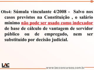 33
Obs4: Súmula vinculante 4/2008 - Salvo nos
casos previstos na Constituição , o salário
mínimo não pode ser usado como indexador
de base de cálculo de vantagem de servidor
público ou de empregado, nem ser
substituído por decisão judicial.
 
