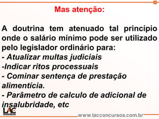 34
Mas atenção:
A doutrina tem atenuado tal princípio
onde o salário mínimo pode ser utilizado
pelo legislador ordinário para:
- Atualizar multas judiciais
-Indicar ritos processuais
- Cominar sentença de prestação
alimentícia.
- Parâmetro de calculo de adicional de
insalubridade, etc
 