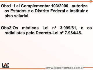 37
Obs1: Lei Complementar 103/2000 , autoriza
os Estados e o Distrito Federal a instituir o
piso salarial.
Obs2:Os médicos Lei nº 3.999/61, e os
radialistas pelo Decreto-Lei nº 7.984/45.
 