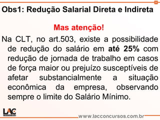 39
Obs1: Redução Salarial Direta e Indireta
Mas atenção!
Na CLT, no art.503, existe a possibilidade
de redução do salário em até 25% com
redução de jornada de trabalho em casos
de força maior ou prejuízo susceptíveis de
afetar substancialmente a situação
econômica da empresa, observando
sempre o limite do Salário Mínimo.
 