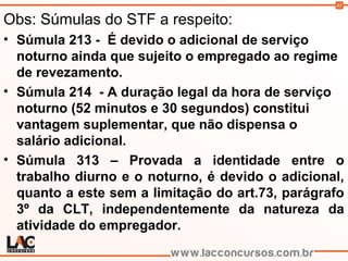 43
Obs: Súmulas do STF a respeito:
• Súmula 213 - É devido o adicional de serviço
noturno ainda que sujeito o empregado ao regime
de revezamento.
• Súmula 214 - A duração legal da hora de serviço
noturno (52 minutos e 30 segundos) constitui
vantagem suplementar, que não dispensa o
salário adicional.
• Súmula 313 – Provada a identidade entre o
trabalho diurno e o noturno, é devido o adicional,
quanto a este sem a limitação do art.73, parágrafo
3º da CLT, independentemente da natureza da
atividade do empregador.
 
