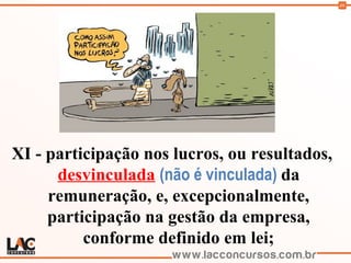 46
XI - participação nos lucros, ou resultados,
desvinculada (não é vinculada) da
remuneração, e, excepcionalmente,
participação na gestão da empresa,
conforme definido em lei;
 