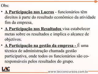 48
Obs:
• A Participação nos Lucros - funcionários têm
direitos à parte do resultado econômico da atividade
fim da empresa,
• A Participação nos Resultados visa estabelecer
metas sobre os resultados e implica o alcance de
objetivos.
• A Participação na gestão da empresa - É uma
técnica de administração chamada gestão
participativa, onde todos os funcionários são co-
responsáveis pelos resultados do grupo.
 