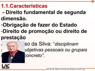 5
1.1.Características
- Direito fundamental de segunda
dimensão.
-Obrigação de fazer do Estado
-Direito de promoção ou direito de
prestação
José Afonso da Silva: “disciplinam
situações subjetivas pessoais ou grupais
de caráter concreto”.
 
