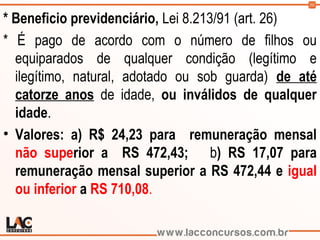 50
* Beneficio previdenciário, Lei 8.213/91 (art. 26)
* É pago de acordo com o número de filhos ou
equiparados de qualquer condição (legítimo e
ilegítimo, natural, adotado ou sob guarda) de até
catorze anos de idade, ou inválidos de qualquer
idade.
• Valores: a) R$ 24,23 para  remuneração mensal
não superior a  RS 472,43; b) RS 17,07 para
remuneração mensal superior a RS 472,44 e igual
ou inferior a RS 710,08.
 