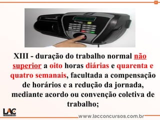 51
XIII - duração do trabalho normal não
superior a oito horas diárias e quarenta e
quatro semanais, facultada a compensação
de horários e a redução da jornada,
mediante acordo ou convenção coletiva de
trabalho;
 