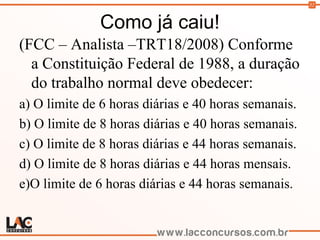 52
Como já caiu!
(FCC – Analista –TRT18/2008) Conforme
a Constituição Federal de 1988, a duração
do trabalho normal deve obedecer:
a) O limite de 6 horas diárias e 40 horas semanais.
b) O limite de 8 horas diárias e 40 horas semanais.
c) O limite de 8 horas diárias e 44 horas semanais.
d) O limite de 8 horas diárias e 44 horas mensais.
e)O limite de 6 horas diárias e 44 horas semanais.
 