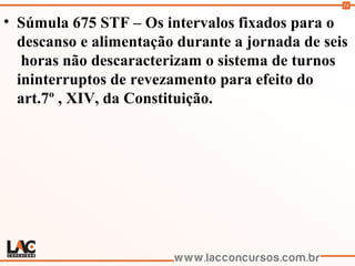 54
• Súmula 675 STF – Os intervalos fixados para o
descanso e alimentação durante a jornada de seis
horas não descaracterizam o sistema de turnos
ininterruptos de revezamento para efeito do
art.7º , XIV, da Constituição.
 