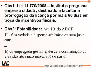 59
• Obs1: Lei 11.770/2008 – institui o programa
empresa cidadã , destinado a facultar a
prorrogação da licença por mais 60 dias em
troca de incentivos fiscais.
• Obs2: Estabilidade: Art. 10. do ADCT
II - fica vedada a dispensa arbitrária ou sem justa
causa:
...
b) da empregada gestante, desde a confirmação da
gravidez até cinco meses após o parto.
 