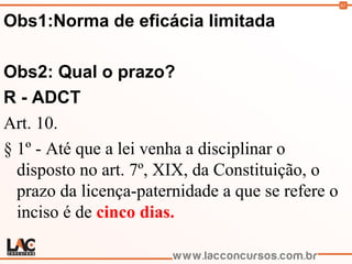 61
Obs1:Norma de eficácia limitada
Obs2: Qual o prazo?
R - ADCT
Art. 10.
§ 1º - Até que a lei venha a disciplinar o
disposto no art. 7º, XIX, da Constituição, o
prazo da licença-paternidade a que se refere o
inciso é de cinco dias.
 