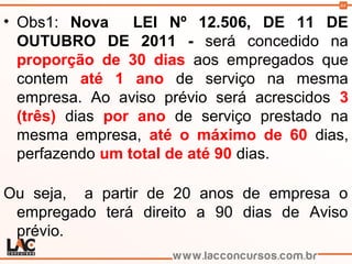 64
• Obs1: Nova LEI Nº 12.506, DE 11 DE
OUTUBRO DE 2011 - será concedido na
proporção de 30 dias aos empregados que
contem até 1 ano de serviço na mesma
empresa. Ao aviso prévio será acrescidos 3
(três) dias por ano de serviço prestado na
mesma empresa, até o máximo de 60 dias,
perfazendo um total de até 90 dias.
Ou seja, a partir de 20 anos de empresa o
empregado terá direito a 90 dias de Aviso
prévio.
 