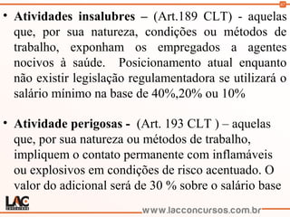 67
• Atividades insalubres – (Art.189 CLT) - aquelas
que, por sua natureza, condições ou métodos de
trabalho, exponham os empregados a agentes
nocivos à saúde. Posicionamento atual enquanto
não existir legislação regulamentadora se utilizará o
salário mínimo na base de 40%,20% ou 10%
• Atividade perigosas - (Art. 193 CLT ) – aquelas
que, por sua natureza ou métodos de trabalho,
impliquem o contato permanente com inflamáveis
ou explosivos em condições de risco acentuado. O
valor do adicional será de 30 % sobre o salário base
(
 