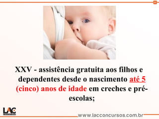69
XXV - assistência gratuita aos filhos e
dependentes desde o nascimento até 5
(cinco) anos de idade em creches e pré-
escolas;
 