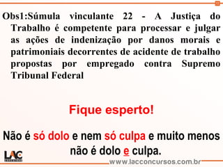 72
Obs1:Súmula vinculante 22 - A Justiça do
Trabalho é competente para processar e julgar
as ações de indenização por danos morais e
patrimoniais decorrentes de acidente de trabalho
propostas por empregado contra Supremo
Tribunal Federal
Fique esperto!
Não é só dolo e nem só culpa e muito menos
não é dolo e culpa.
 