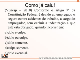 73
Como já caiu!
(Vunesp – 2010) Conforme o artigo 7º da
Constituição Federal é devido ao empregado o
seguro contra acidentes de trabalho, a cargo do
empregador, sem excluir a indenização a que
este está obrigado, quando incorrer em:
a)dolo e culpa.
b)dolo ou culpa.
c)dolo somente.
d)culpa somente.
e)dolo eventual.
 