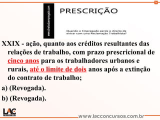 74
XXIX - ação, quanto aos créditos resultantes das
relações de trabalho, com prazo prescricional de
cinco anos para os trabalhadores urbanos e
rurais, até o limite de dois anos após a extinção
do contrato de trabalho;
a) (Revogada).
b) (Revogada).
 