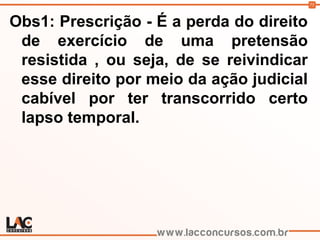 75
Obs1: Prescrição - É a perda do direito
de exercício de uma pretensão
resistida , ou seja, de se reivindicar
esse direito por meio da ação judicial
cabível por ter transcorrido certo
lapso temporal.
 