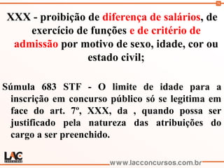 76
XXX - proibição de diferença de salários, de
exercício de funções e de critério de
admissão por motivo de sexo, idade, cor ou
estado civil;
Súmula 683 STF - O limite de idade para a
inscrição em concurso público só se legitima em
face do art. 7º, XXX, da , quando possa ser
justificado pela natureza das atribuições do
cargo a ser preenchido.
 