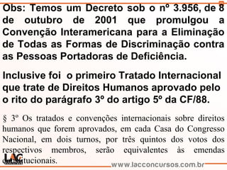 78
Obs: Temos um Decreto sob o nº 3.956, de 8
de outubro de 2001 que promulgou a
Convenção Interamericana para a Eliminação
de Todas as Formas de Discriminação contra
as Pessoas Portadoras de Deficiência.
Inclusive foi o primeiro Tratado Internacional
que trate de Direitos Humanos aprovado pelo
o rito do parágrafo 3º do artigo 5º da CF/88.
§ 3º Os tratados e convenções internacionais sobre direitos
humanos que forem aprovados, em cada Casa do Congresso
Nacional, em dois turnos, por três quintos dos votos dos
respectivos membros, serão equivalentes às emendas
constitucionais.
 