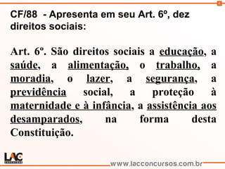 8
CF/88 - Apresenta em seu Art. 6º, dez
direitos sociais:
Art. 6º. São direitos sociais a educação, a
saúde, a alimentação, o trabalho, a
moradia, o lazer, a segurança, a
previdência social, a proteção à
maternidade e à infância, a assistência aos
desamparados, na forma desta
Constituição.
 